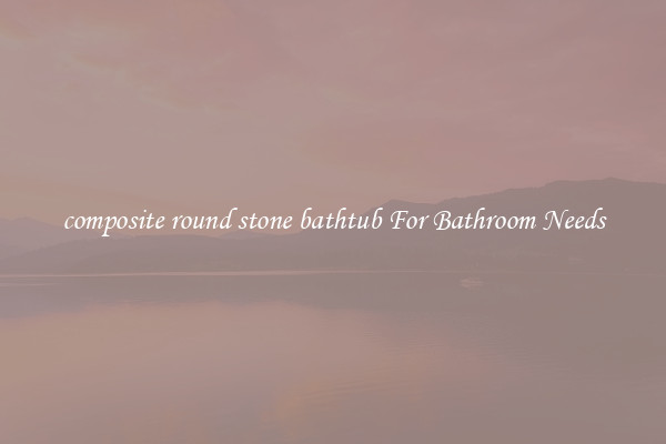 composite round stone bathtub For Bathroom Needs